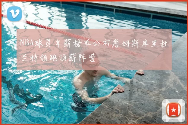 NBA球员年薪榜单公布詹姆斯库里杜兰特领跑顶薪阵营