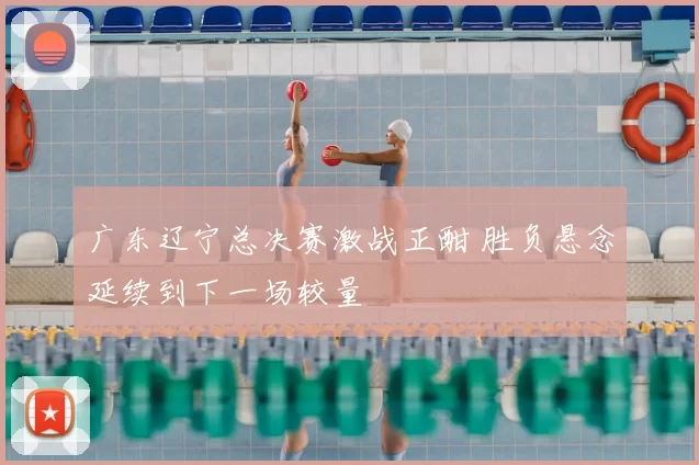 广东辽宁总决赛激战正酣 胜负悬念延续到下一场较量