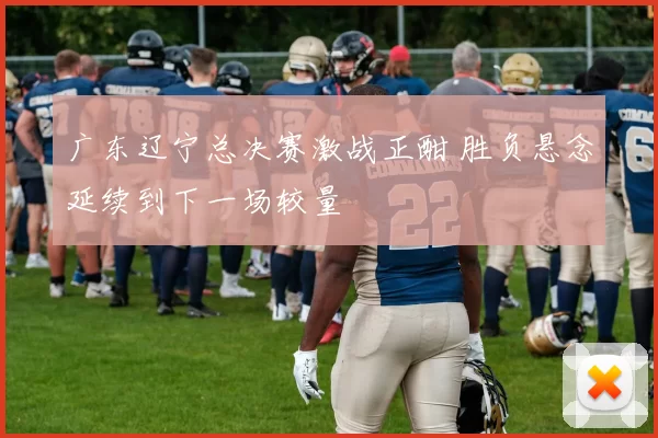 广东辽宁总决赛激战正酣 胜负悬念延续到下一场较量