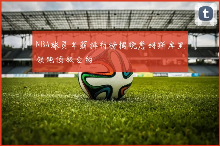 NBA球员年薪排行榜揭晓詹姆斯库里领跑顶级合约