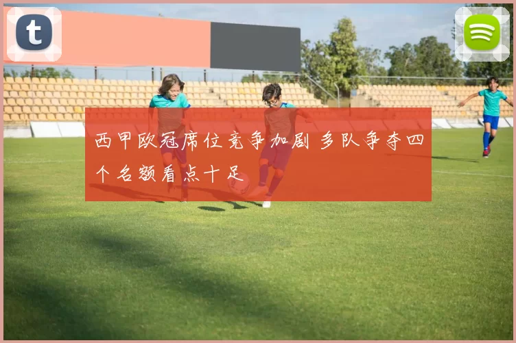 西甲欧冠席位竞争加剧 多队争夺四个名额看点十足