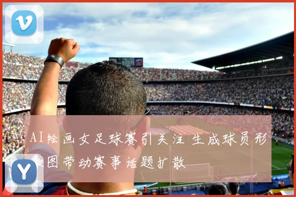 AI绘画女足球赛引关注 生成球员形象图带动赛事话题扩散