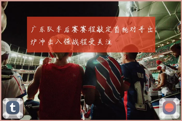 广东队季后赛赛程敲定首轮对手出炉冲击八强战程受关注