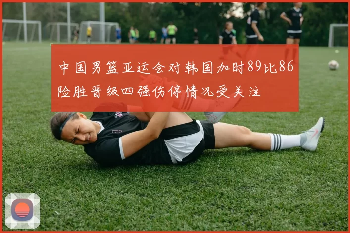中国男篮亚运会对韩国加时89比86险胜晋级四强伤停情况受关注
