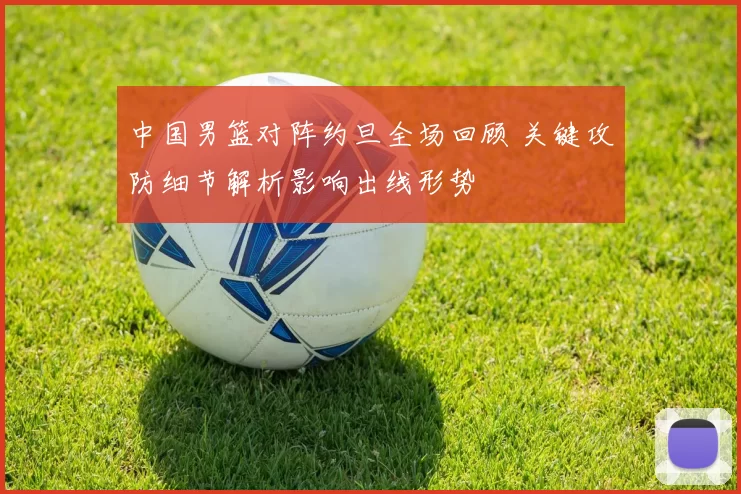 中国男篮对阵约旦全场回顾 关键攻防细节解析影响出线形势