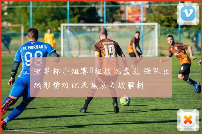 世界杯小组赛D组战况盘点 强队出线形势对比及焦点之战解析
