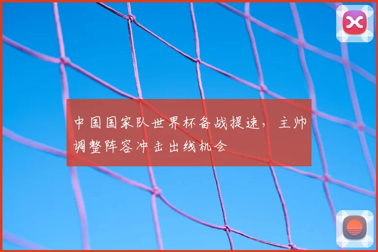 中国国家队世界杯备战提速,主帅调整阵容冲击出线机会