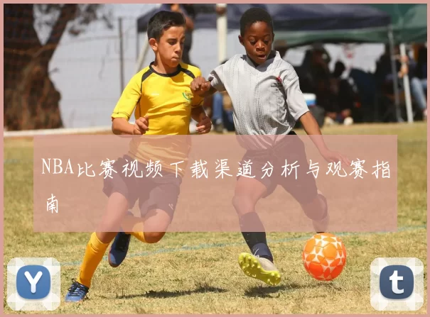 NBA比赛视频下载渠道分析与观赛指南