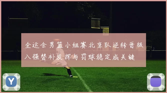 全运会男篮小组赛北京队逆转晋级八强替补发挥与罚球稳定成关键