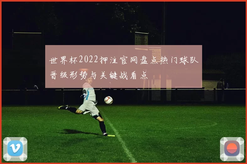 世界杯2022押注官网盘点热门球队晋级形势与关键战看点