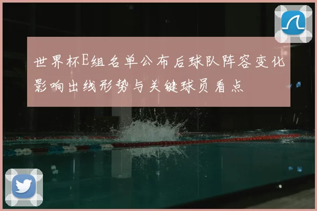 世界杯E组名单公布后球队阵容变化影响出线形势与关键球员看点