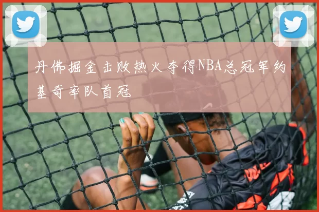 丹佛掘金击败热火夺得NBA总冠军约基奇率队首冠