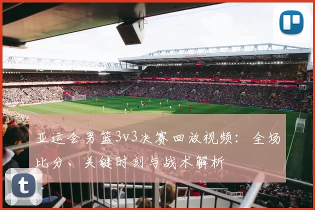 亚运会男篮3v3决赛回放视频：全场比分、关键时刻与战术解析