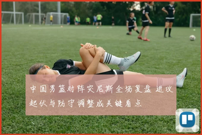 中国男篮对阵突尼斯全场复盘 进攻起伏与防守调整成关键看点