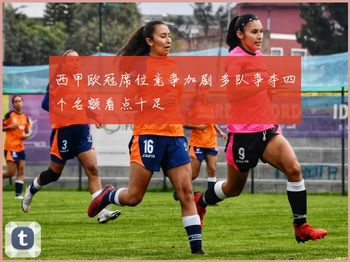 西甲欧冠席位竞争加剧 多队争夺四个名额看点十足