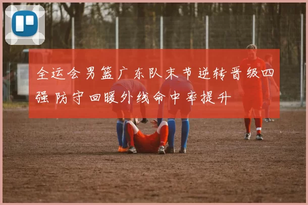 全运会男篮广东队末节逆转晋级四强 防守回暖外线命中率提升