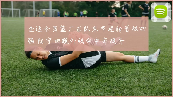 全运会男篮广东队末节逆转晋级四强 防守回暖外线命中率提升