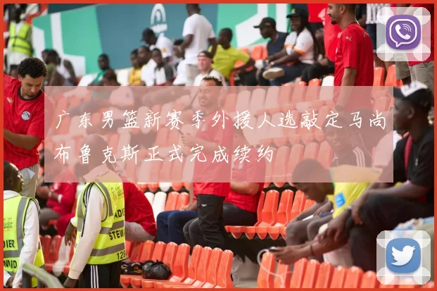 广东男篮新赛季外援人选敲定马尚布鲁克斯正式完成续约