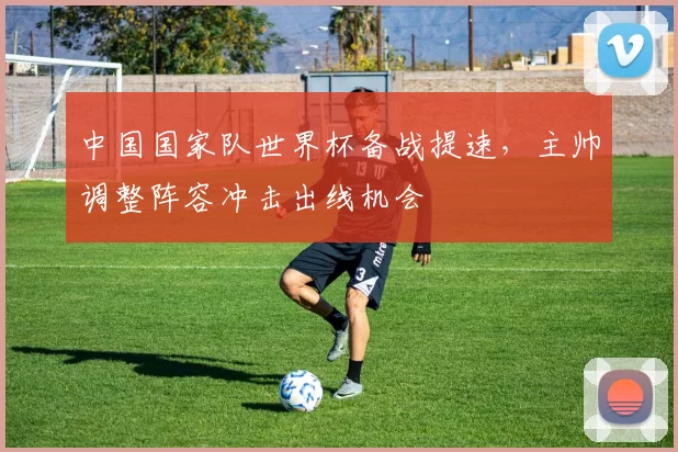 中国国家队世界杯备战提速,主帅调整阵容冲击出线机会