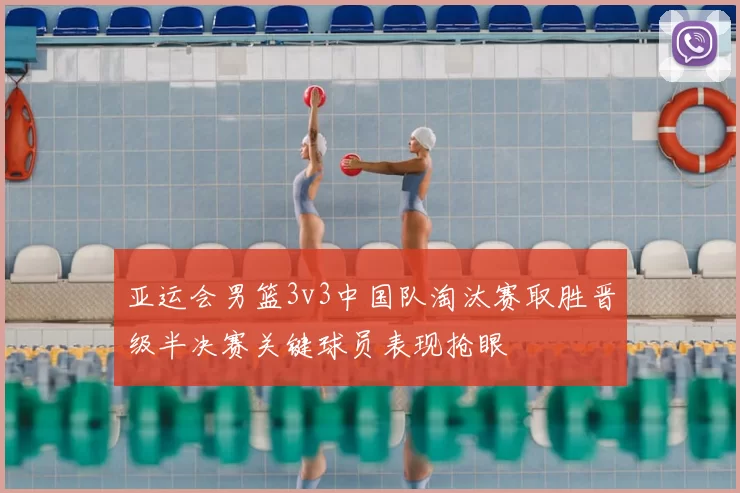 亚运会男篮3v3中国队淘汰赛取胜晋级半决赛关键球员表现抢眼