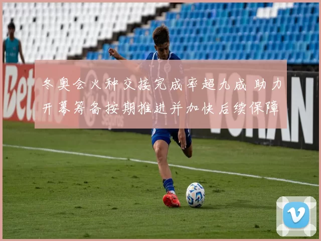 冬奥会火种交接完成率超九成 助力开幕筹备按期推进并加快后续保障