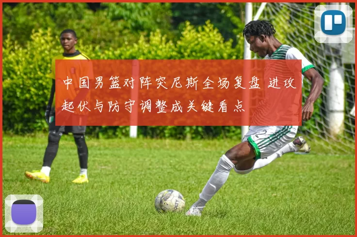 中国男篮对阵突尼斯全场复盘 进攻起伏与防守调整成关键看点