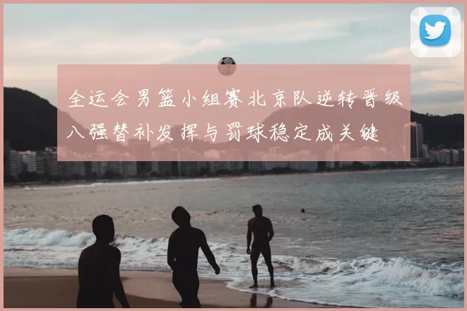 全运会男篮小组赛北京队逆转晋级八强替补发挥与罚球稳定成关键