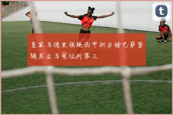 皇家马德里领跑西甲积分榜巴萨紧随其后马竞位列第三