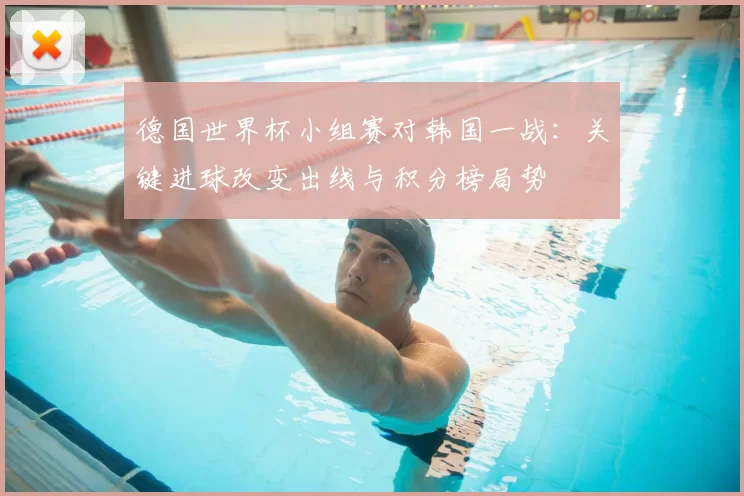 德国世界杯小组赛对韩国一战：关键进球改变出线与积分榜局势