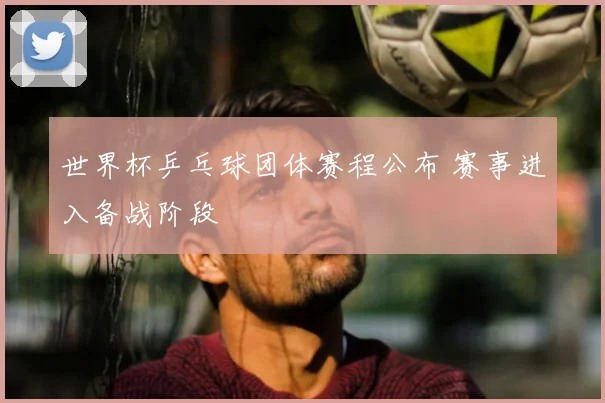 世界杯乒乓球团体赛程公布 赛事进入备战阶段