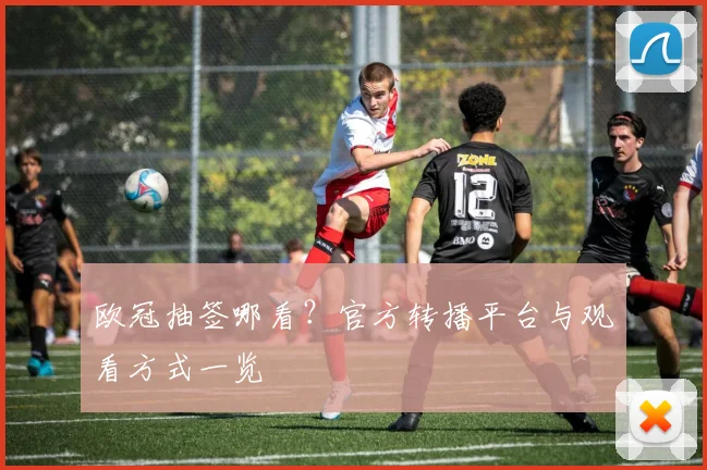 欧冠抽签哪看？官方转播平台与观看方式一览