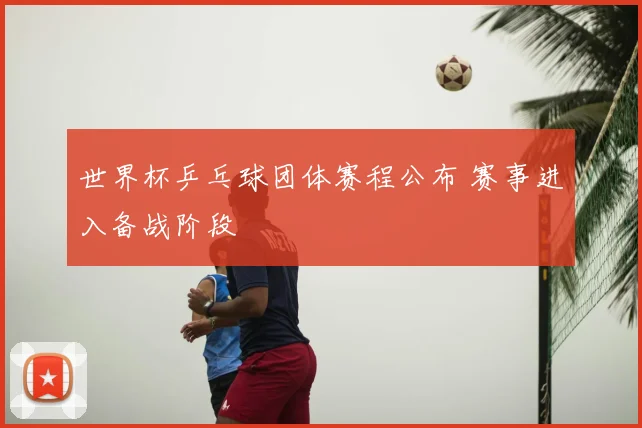 世界杯乒乓球团体赛程公布 赛事进入备战阶段