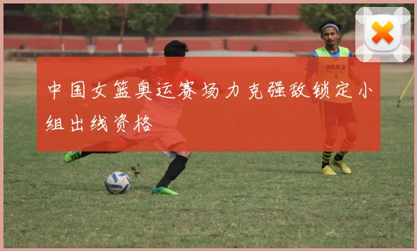 中国女篮奥运赛场力克强敌锁定小组出线资格