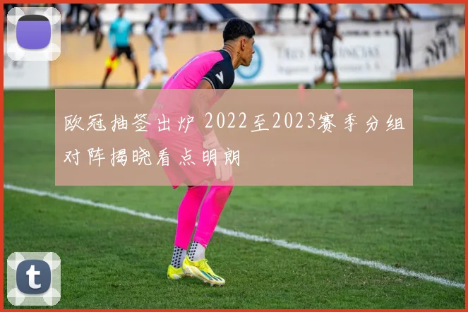 欧冠抽签出炉 2022至2023赛季分组对阵揭晓看点明朗