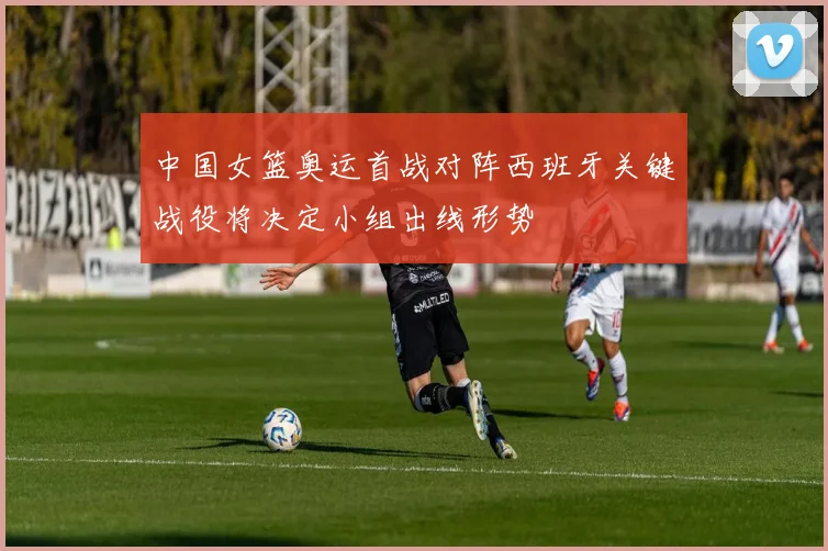 中国女篮奥运首战对阵西班牙关键战役将决定小组出线形势