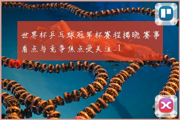 世界杯乒乓球冠军杯赛程揭晓 赛事看点与竞争焦点受关注_1