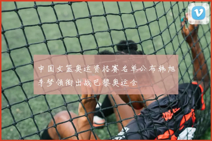 中国女篮奥运资格赛名单公布韩旭李梦领衔出战巴黎奥运会