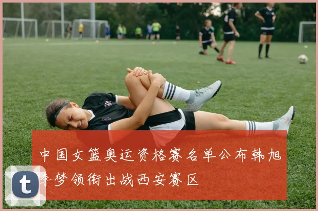 中国女篮奥运资格赛名单公布韩旭李梦领衔出战西安赛区