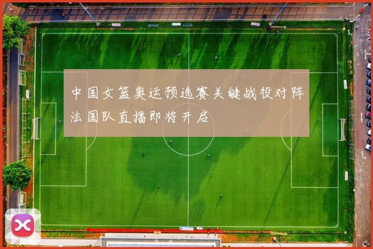 中国女篮奥运预选赛关键战役对阵法国队直播即将开启