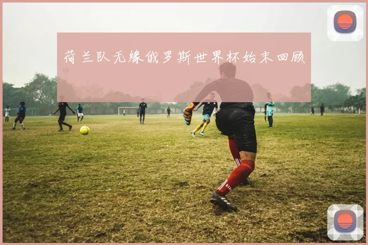 荷兰队无缘俄罗斯世界杯始末回顾