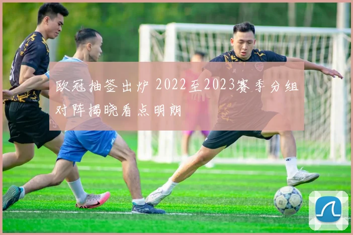 欧冠抽签出炉 2022至2023赛季分组对阵揭晓看点明朗