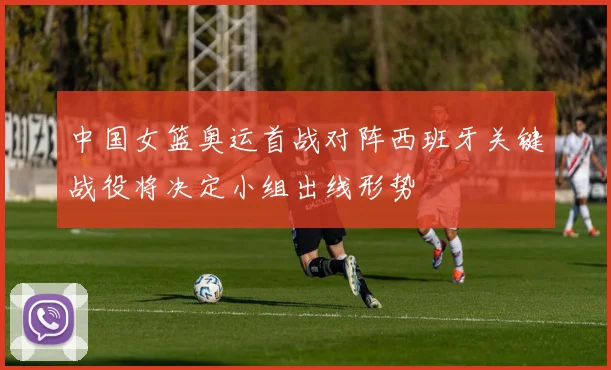 中国女篮奥运首战对阵西班牙关键战役将决定小组出线形势