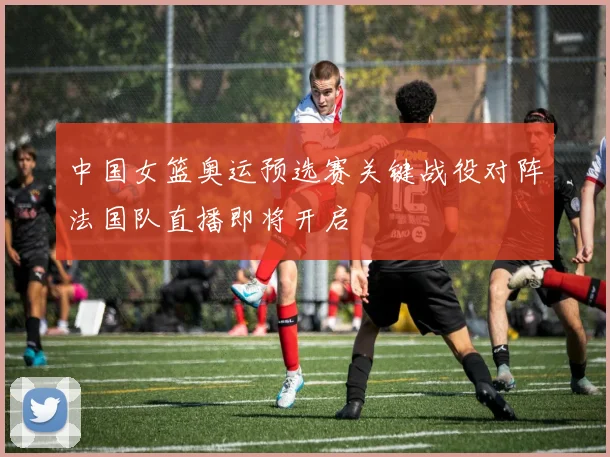 中国女篮奥运预选赛关键战役对阵法国队直播即将开启