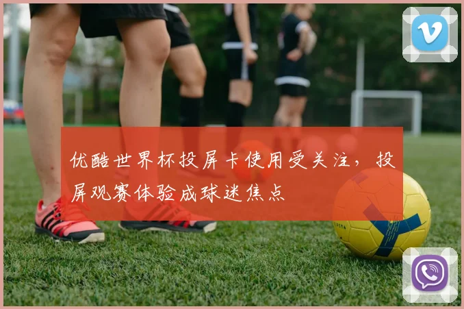 优酷世界杯投屏卡使用受关注,投屏观赛体验成球迷焦点