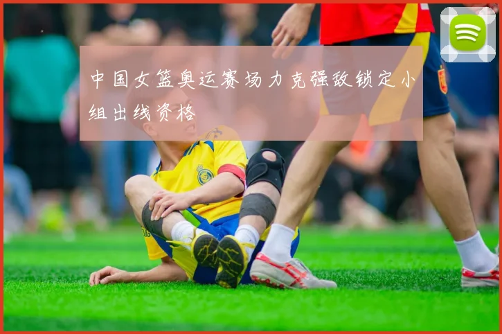 中国女篮奥运赛场力克强敌锁定小组出线资格