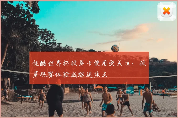 优酷世界杯投屏卡使用受关注,投屏观赛体验成球迷焦点